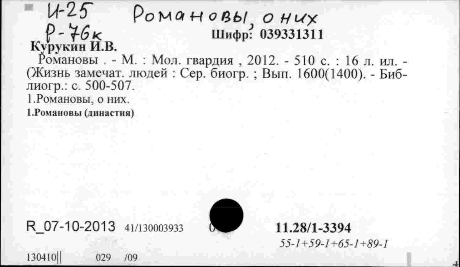 ﻿И-25~ Романове/ о
Шифр? 039331311
Курукин И.В.
Романовы . - М. : Мол. гвардия , 2012. - 510 с. : 16 л. ил. -(Жизнь замечат. людей : Сер. биогр. ; Вып. 1600(1400). - Биб-лиогр.: с. 500-507.
1.Романовы, о них.
1.Романовы (династия)
^07-10-2013 41/130003933
11.28/1-3394
55-/+59-/+65-/+59-7
130410Ц	029 /09